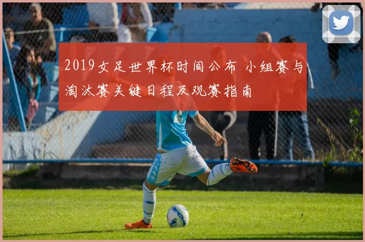 2019女足世界杯时间公布 小组赛与淘汰赛关键日程及观赛指南