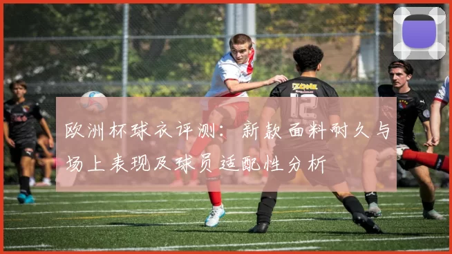 欧洲杯球衣评测：新款面料耐久与场上表现及球员适配性分析