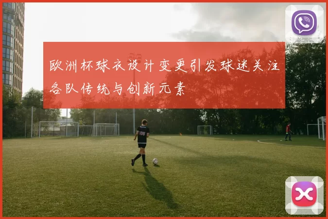 欧洲杯球衣设计变更引发球迷关注各队传统与创新元素