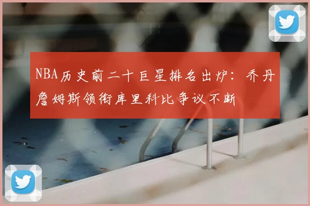 NBA历史前二十巨星排名出炉：乔丹詹姆斯领衔库里科比争议不断