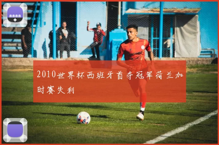 2010世界杯西班牙首夺冠军荷兰加时赛失利