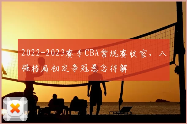 2022-2023赛季CBA常规赛收官,八强格局初定争冠悬念待解