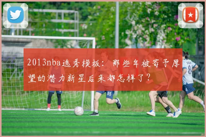 2013nba选秀模板:那些年被寄予厚望的潜力新星后来都怎样了?