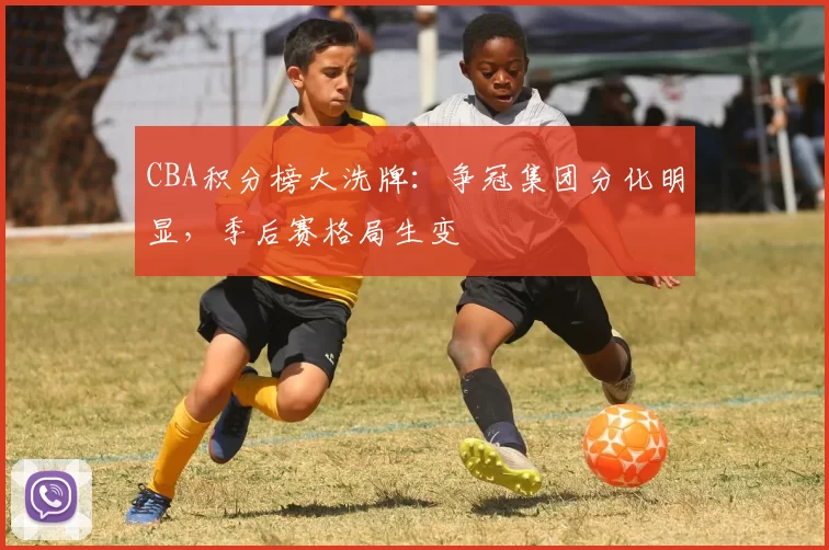 CBA积分榜大洗牌:争冠集团分化明显,季后赛格局生变