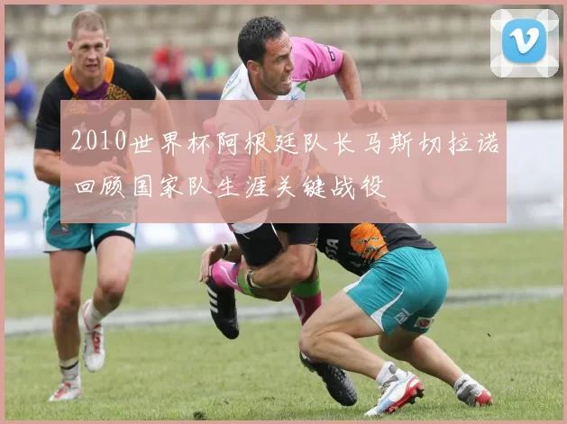 2010世界杯阿根廷队长马斯切拉诺回顾国家队生涯关键战役