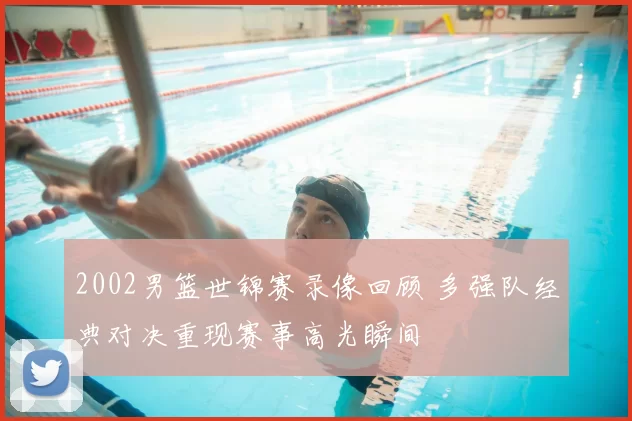 2002男篮世锦赛录像回顾 多强队经典对决重现赛事高光瞬间