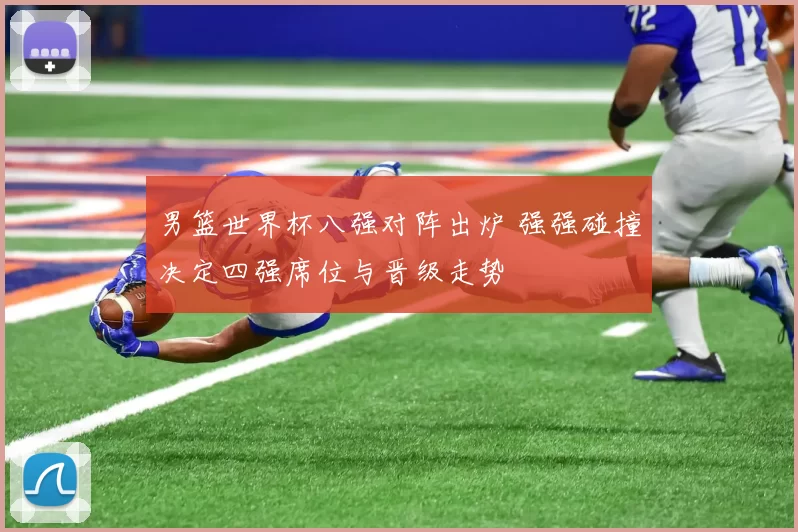 男篮世界杯八强对阵出炉 强强碰撞决定四强席位与晋级走势