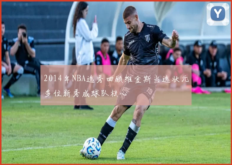 2014年NBA选秀回顾维金斯当选状元多位新秀成球队核心