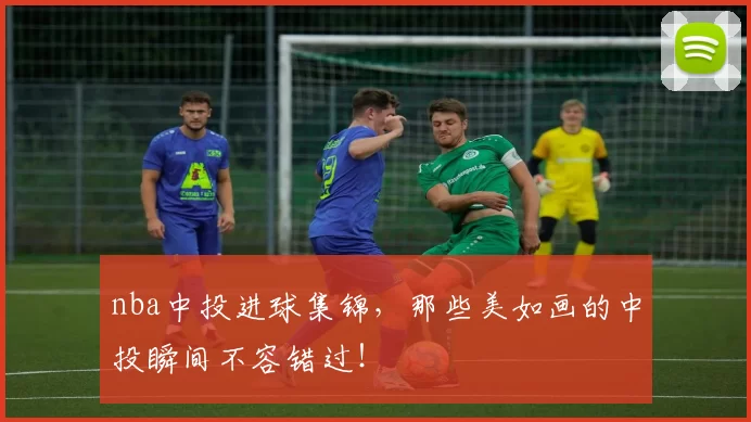 nba中投进球集锦，那些美如画的中投瞬间不容错过！