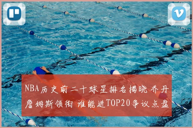 NBA历史前二十球星排名揭晓 乔丹詹姆斯领衔 谁能进TOP20争议点盘点