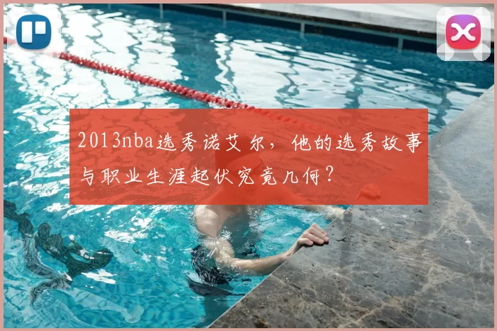 2013nba选秀诺艾尔，他的选秀故事与职业生涯起伏究竟几何？