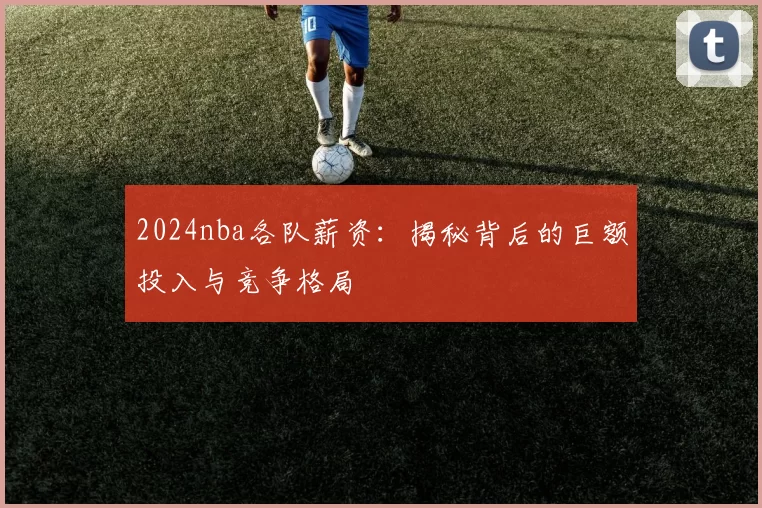 2024nba各队薪资：揭秘背后的巨额投入与竞争格局