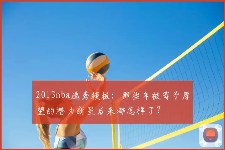 2013nba选秀模板：那些年被寄予厚望的潜力新星后来都怎样了？