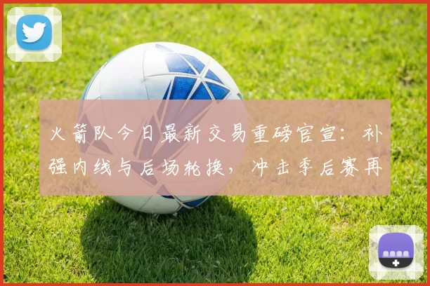 火箭队今日最新交易重磅官宣：补强内线与后场轮换，冲击季后赛再添筹码