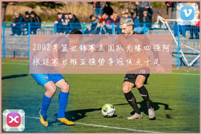 2002男篮世锦赛美国队无缘四强阿根廷塞尔维亚强势争冠焦点十足