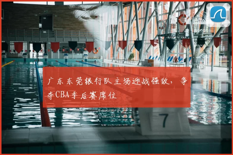 广东东莞银行队主场迎战强敌，争夺CBA季后赛席位