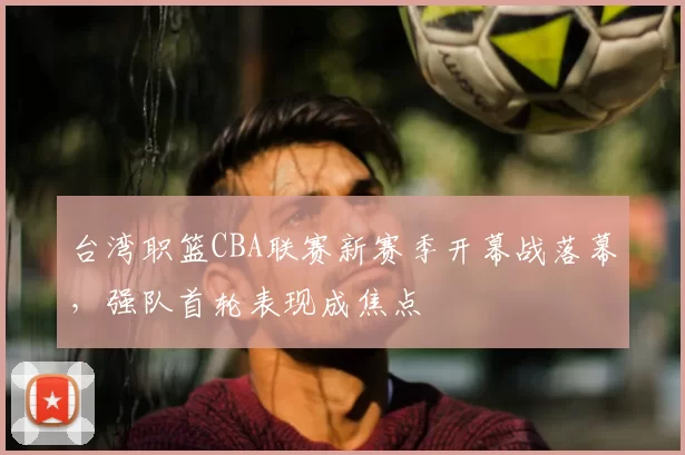 台湾职篮CBA联赛新赛季开幕战落幕，强队首轮表现成焦点