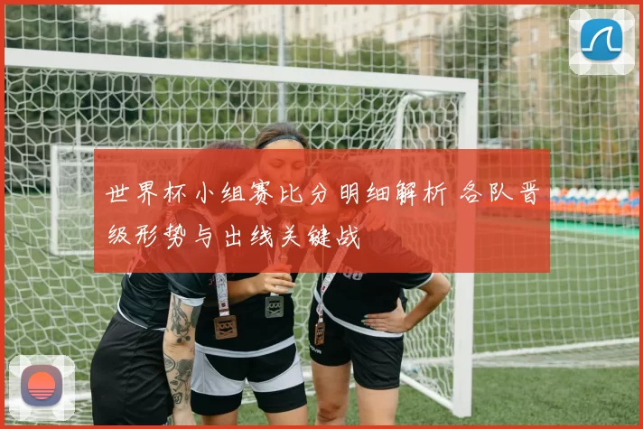 世界杯小组赛比分明细解析 各队晋级形势与出线关键战