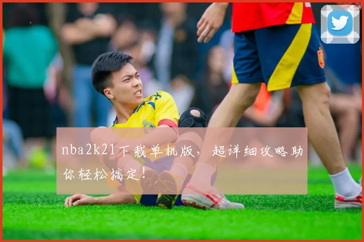 nba2k21下载单机版，超详细攻略助你轻松搞定！