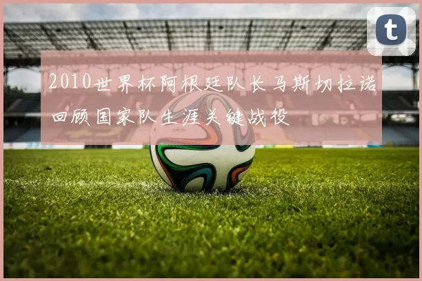 2010世界杯阿根廷队长马斯切拉诺回顾国家队生涯关键战役