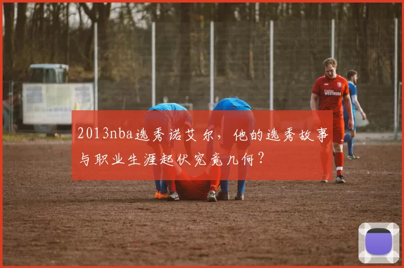 2013nba选秀诺艾尔,他的选秀故事与职业生涯起伏究竟几何?