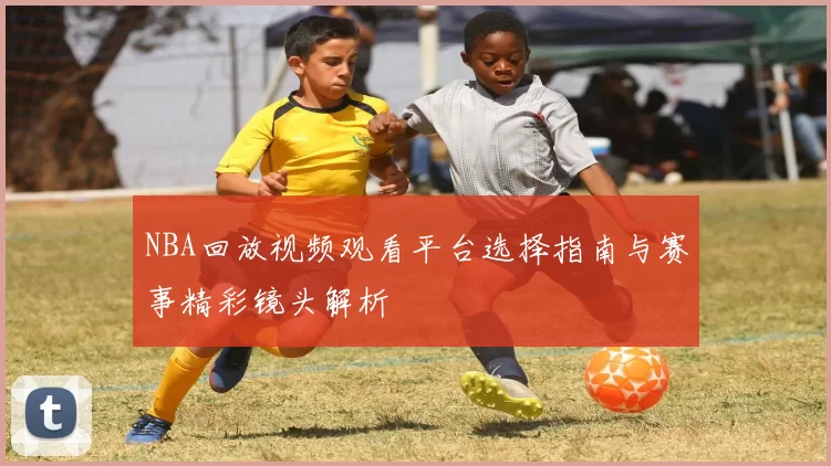 NBA回放视频观看平台选择指南与赛事精彩镜头解析