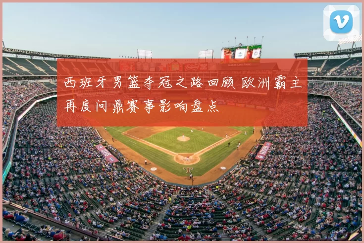 西班牙男篮夺冠之路回顾 欧洲霸主再度问鼎赛事影响盘点