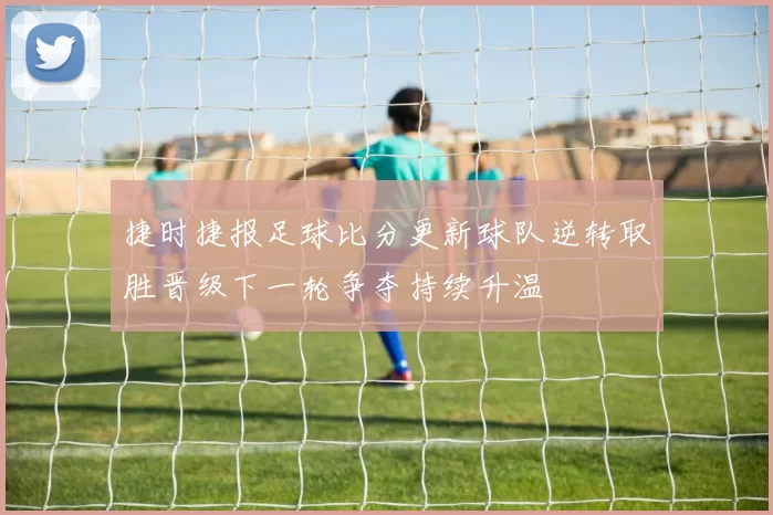 捷时捷报足球比分更新球队逆转取胜晋级下一轮争夺持续升温