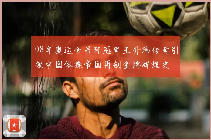 08年奥运会吊环冠军王升玮传奇引领中国体操帝国再创金牌辉煌史