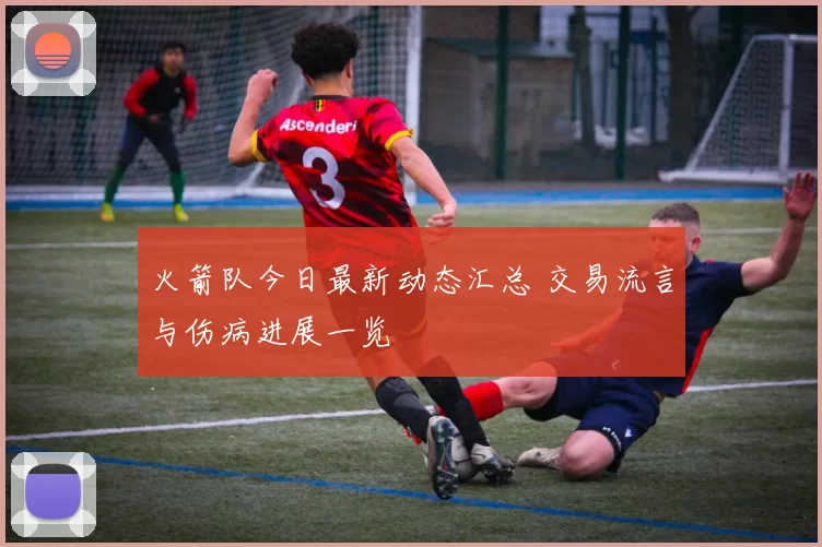火箭队今日最新动态汇总 交易流言与伤病进展一览