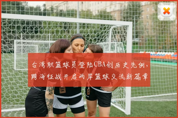 台湾职篮球员登陆CBA创历史先例，跨海征战开启两岸篮球交流新篇章