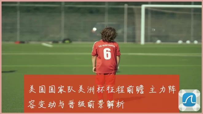 美国国家队美洲杯征程前瞻 主力阵容变动与晋级前景解析