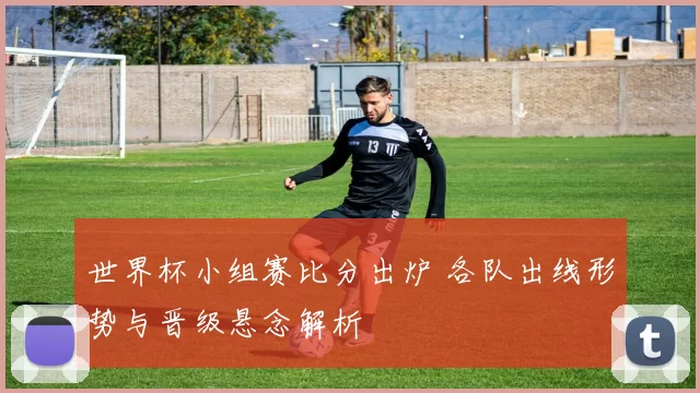 世界杯小组赛比分出炉 各队出线形势与晋级悬念解析