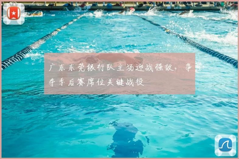 广东东莞银行队主场迎战强敌，争夺季后赛席位关键战役