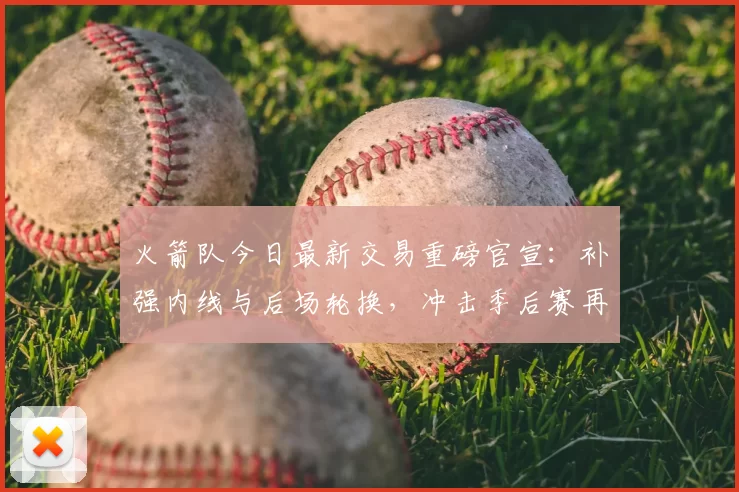 火箭队今日最新交易重磅官宣：补强内线与后场轮换，冲击季后赛再添筹码