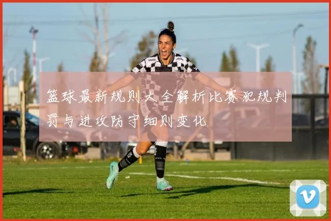 篮球最新规则大全解析比赛犯规判罚与进攻防守细则变化