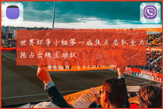 世界杯争小组第一成焦点 各队全力抢占出线主动权