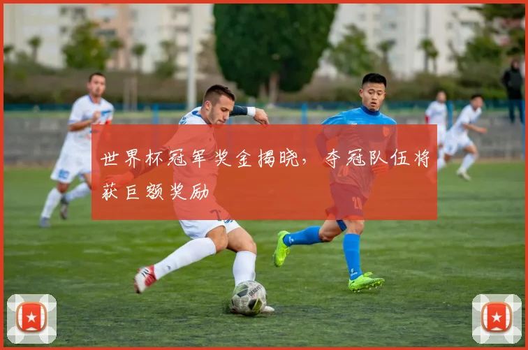 世界杯冠军奖金揭晓，夺冠队伍将获巨额奖励