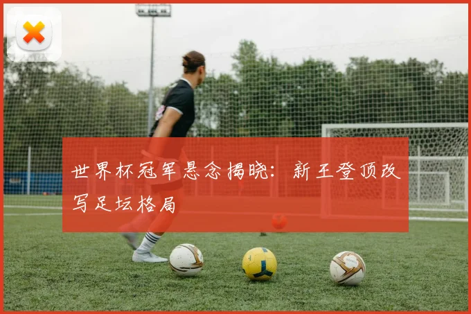 世界杯冠军悬念揭晓：新王登顶改写足坛格局