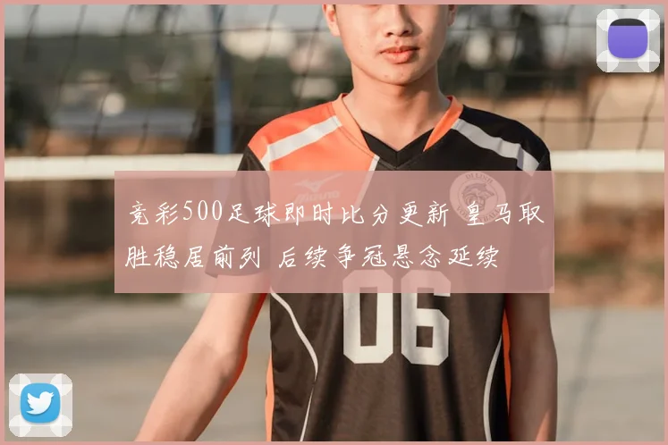 竞彩500足球即时比分更新 皇马取胜稳居前列 后续争冠悬念延续