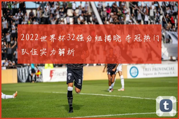 2022世界杯32强分组揭晓 夺冠热门队伍实力解析