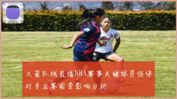 火箭队线直播NBA赛事关键球员伤停对季后赛前景影响分析