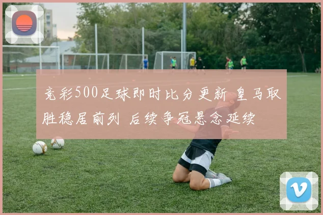 竞彩500足球即时比分更新 皇马取胜稳居前列 后续争冠悬念延续