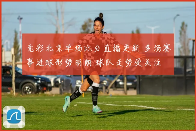 竞彩北京单场比分直播更新 多场赛事进球形势明朗 球队走势受关注
